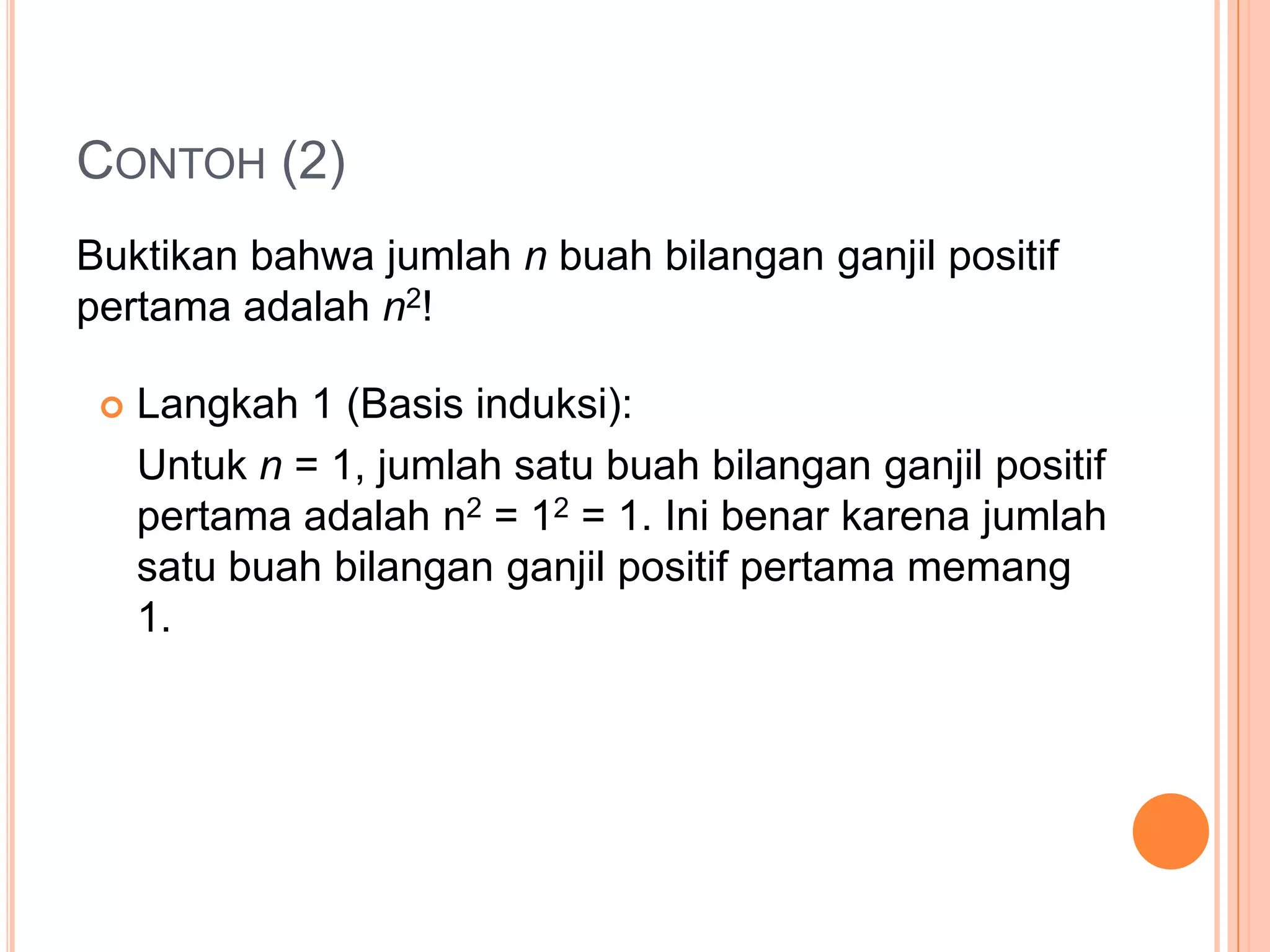 CONTOH (2)
Buktikan bahwa jumlah n buah bilangan ganjil positif
pertama adalah n2!


Langkah 1 (Basis induksi):
Untuk n = 1, jumlah satu buah bilangan ganjil positif
pertama adalah n2 = 12 = 1. Ini benar karena jumlah
satu buah bilangan ganjil positif pertama memang
1.

 