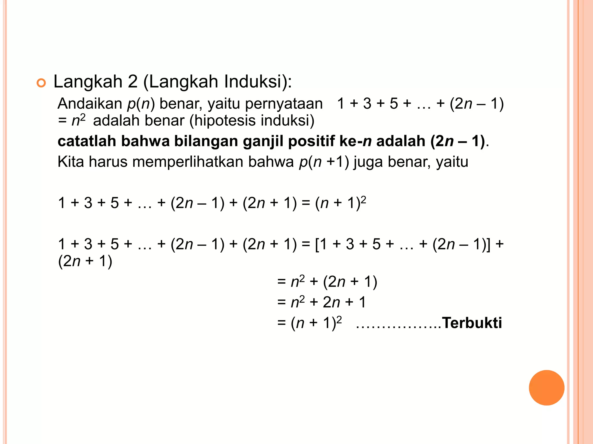 

Langkah 2 (Langkah Induksi):
Andaikan p(n) benar, yaitu pernyataan 1 + 3 + 5 + … + (2n – 1)
= n2 adalah benar (hipotesis induksi)
catatlah bahwa bilangan ganjil positif ke-n adalah (2n – 1).
Kita harus memperlihatkan bahwa p(n +1) juga benar, yaitu
1 + 3 + 5 + … + (2n – 1) + (2n + 1) = (n + 1)2
1 + 3 + 5 + … + (2n – 1) + (2n + 1) = [1 + 3 + 5 + … + (2n – 1)] +
(2n + 1)
= n2 + (2n + 1)
= n2 + 2n + 1
= (n + 1)2 ……………..Terbukti

 