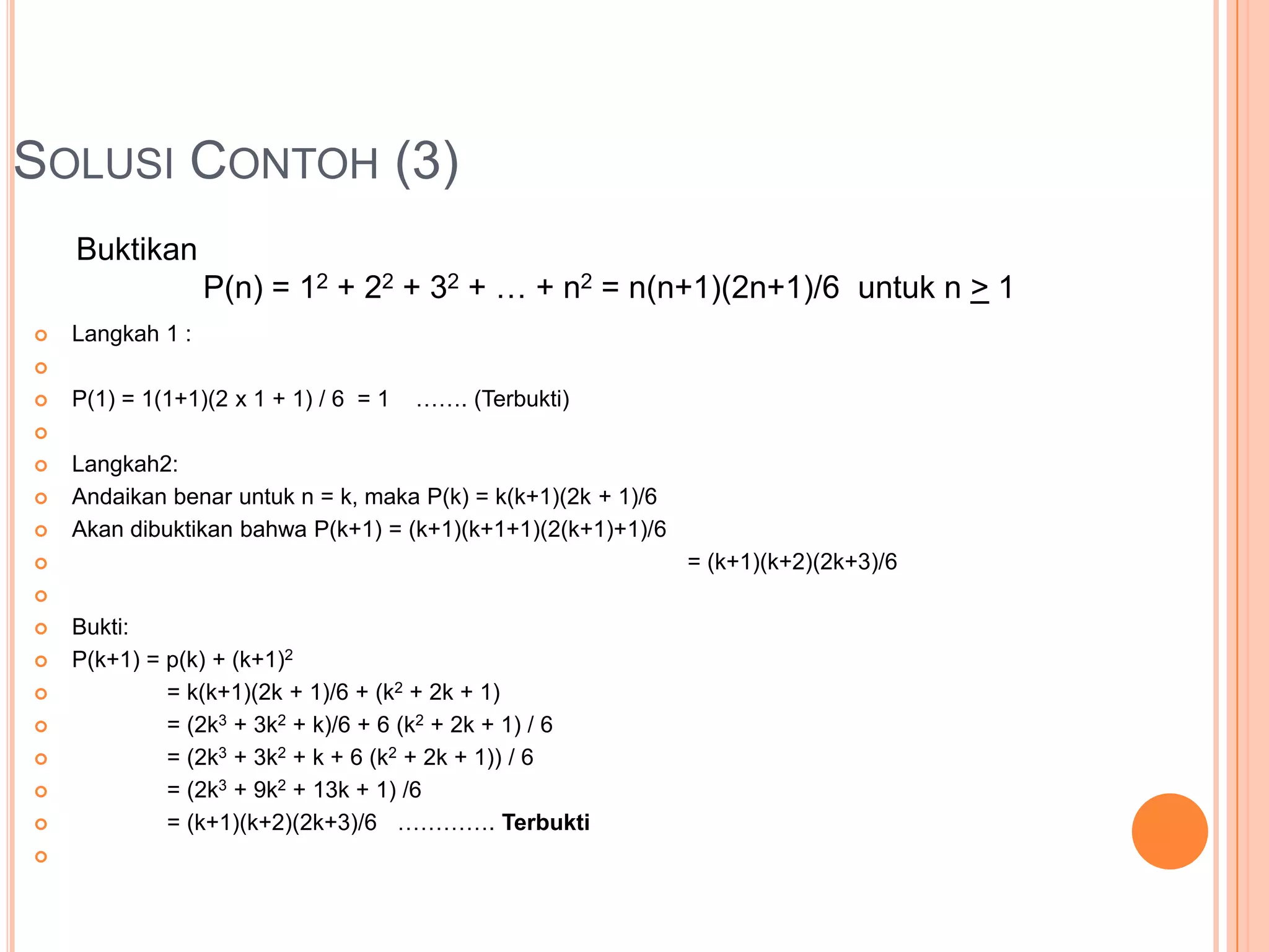 SOLUSI CONTOH (3)
Buktikan
P(n) = 12 + 22 + 32 + … + n2 = n(n+1)(2n+1)/6 untuk n > 1


Langkah 1 :




P(1) = 1(1+1)(2 x 1 + 1) / 6 = 1

……. (Terbukti)







Langkah2:
Andaikan benar untuk n = k, maka P(k) = k(k+1)(2k + 1)/6
Akan dibuktikan bahwa P(k+1) = (k+1)(k+1+1)(2(k+1)+1)/6
= (k+1)(k+2)(2k+3)/6












Bukti:
P(k+1) = p(k) + (k+1)2
= k(k+1)(2k + 1)/6 + (k2 + 2k + 1)
= (2k3 + 3k2 + k)/6 + 6 (k2 + 2k + 1) / 6
= (2k3 + 3k2 + k + 6 (k2 + 2k + 1)) / 6
= (2k3 + 9k2 + 13k + 1) /6
= (k+1)(k+2)(2k+3)/6 …………. Terbukti

 