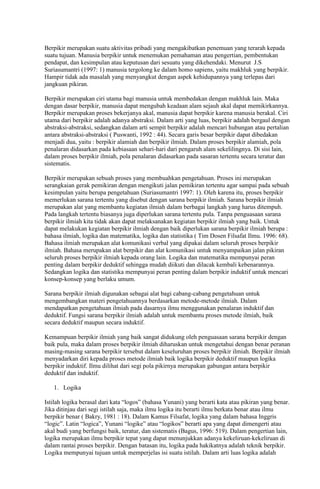 Berpikir merupakan suatu aktivitas pribadi yang mengakibatkan penemuan yang terarah kepada
suatu tujuan. Manusia berpikir untuk menemukan pemahaman atau pengertian, pembentukan
pendapat, dan kesimpulan atau keputusan dari sesuatu yang dikehendaki. Menurut J.S
Suriasumantri (1997: 1) manusia tergolong ke dalam homo sapiens, yaitu makhluk yang berpikir.
Hampir tidak ada masalah yang menyangkut dengan aspek kehidupannya yang terlepas dari
jangkuan pikiran.

Berpikir merupakan ciri utama bagi manusia untuk membedakan dengan makhluk lain. Maka
dengan dasar berpikir, manusia dapat mengubah keadaan alam sejauh akal dapat memikirkannya.
Berpikir merupakan proses bekerjanya akal, manusia dapat berpikir karena manusia berakal. Ciri
utama dari berpikir adalah adanya abstraksi. Dalam arti yang luas, berpikir adalah bergaul dengan
abstraksi-abstraksi, sedangkan dalam arti sempit berpikir adalah mencari hubungan atau pertalian
antara abstraksi-abstraksi ( Puswanti, 1992 : 44). Secara garis besar berpikir dapat dibedakan
menjadi dua, yaitu : berpikir alamiah dan berpikir ilmiah. Dalam proses berpikir alamiah, pola
penalaran didasarkan pada kebiasaan sehari-hari dari pengaruh alam sekelilingnya. Di sisi lain,
dalam proses berpikir ilmiah, pola penalaran didasarkan pada sasaran tertentu secara teratur dan
sistematis.

Berpikir merupakan sebuah proses yang membuahkan pengetahuan. Proses ini merupakan
serangkaian gerak pemikiran dengan mengikuti jalan pemikiran tertentu agar sampai pada sebuah
kesimpulan yaitu berupa pengetahuan (Suriasumantri 1997: 1). Oleh karena itu, proses berpikir
memerlukan sarana tertentu yang disebut dengan sarana berpikir ilmiah. Sarana berpikir ilmiah
merupakan alat yang membantu kegiatan ilmiah dalam berbagai langkah yang harus ditempuh.
Pada langkah tertentu biasanya juga diperlukan sarana tertentu pula. Tanpa penguasaan sarana
berpikir ilmiah kita tidak akan dapat melaksanakan kegiatan berpikir ilmiah yang baik. Untuk
dapat melakukan kegiatan berpikir ilmiah dengan baik diperlukan sarana berpikir ilmiah berupa :
bahasa ilmiah, logika dan matematika, logika dan statistika ( Tim Dosen Filsafat Ilmu. 1996: 68).
Bahasa ilmiah merupakan alat komunikasi verbal yang dipakai dalam seluruh proses berpikir
ilmiah. Bahasa merupakan alat berpikir dan alat komunikasi untuk menyampaikan jalan pikiran
seluruh proses berpikir ilmiah kepada orang lain. Logika dan matematika mempunyai peran
penting dalam berpikir deduktif sehingga mudah diikuti dan dilacak kembali kebenarannya.
Sedangkan logika dan statistika mempunyai peran penting dalam berpikir induktif untuk mencari
konsep-konsep yang berlaku umum.

Sarana berpikir ilmiah digunakan sebagai alat bagi cabang-cabang pengetahuan untuk
mengembangkan materi pengetahuannya berdasarkan metode-metode ilmiah. Dalam
mendapatkan pengetahuan ilmiah pada dasarnya ilmu menggunakan penalaran induktif dan
deduktif. Fungsi sarana berpikir ilmiah adalah untuk membantu proses metode ilmiah, baik
secara deduktif maupun secara induktif.

Kemampuan berpikir ilmiah yang baik sangat didukung oleh penguasaan sarana berpikir dengan
baik pula, maka dalam proses berpikir ilmiah diharuskan untuk mengetahui dengan benar peranan
masing-masing sarana berpikir tersebut dalam keseluruhan proses berpikir ilmiah. Berpikir ilmiah
menyadarkan diri kepada proses metode ilmiah baik logika berpikir deduktif maupun logika
berpikir induktif. Ilmu dilihat dari segi pola pikirnya merupakan gabungan antara berpikir
deduktif dan induktif.

   1. Logika

Istilah logika berasal dari kata “logos” (bahasa Yunani) yang berarti kata atau pikiran yang benar.
Jika ditinjau dari segi istilah saja, maka ilmu logika itu berarti ilmu berkata benar atau ilmu
berpikir benar ( Bakry, 1981 : 18). Dalam Kamus Filsafat, logika yang dalam bahasa Inggris
“logic”. Latin “logica”, Yunani “logike” atau “logikos” berarti apa yang dapat dimengerti atau
akal budi yang berfungsi baik, teratur, dan sistematis (Bagus, 1996: 519). Dalam pengertian lain,
logika merupakan ilmu berpikir tepat yang dapat menunjukkan adanya kekeliruan-kekeliruan di
dalam rantai proses berpikir. Dengan batasan itu, logika pada hakikatnya adalah teknik berpikir.
Logika mempunyai tujuan untuk memperjelas isi suatu istilah. Dalam arti luas logika adalah
 