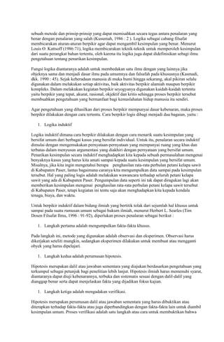 sebuah metode dan prinsip-prinsip yang dapat memisahkan secara tegas antara penalaran yang
benar dengan penalaran yang salah (Kusumah, 1986 : 2 ). Logika sebagai cabang filsafat
membicarakan aturan-aturan berpikir agar dapat mengambil kesimpulan yang benar. Menurut
Louis O. Kattsoff (1986:71), logika membicarakan teknik-teknik untuk memperoleh kesimpulan
dari suatu perangkat bahan tertentu, oleh karena itu logika juga dapat didefinisikan sebagi ilmu
pengetahuan tentang penarikan kesimpulan.

Fungsi logika diantaranya adalah untuk membedakan satu ilmu dengan yang lainnya jika
objeknya sama dan menjadi dasar ilmu pada umumnya dan falsafah pada khususnya (Kasmadi,
dkk. 1990 : 45). Sejak keberadaan manusia di muka bumi hingga sekarang, akal pikiran selalu
digunakan dalam melakukan setiap aktivitas, baik aktivitas berpikir alamiah maupun berpikir
kompleks. Dalam melakukan kegiatan berpikir seyogyanya digunakan kaidah-kaidah tertentu
yaitu berpikir yang tepat, akurat, rasional, okjektif dan kritis sehingga proses berpikir tersebut
membuahkan pengetahuan yang bermanfaat bagi kemaslahatan hidup manusia itu sendiri.

Agar pengetahuan yang dihasilkan dari proses berpikir mempunyai dasar kebenaran, maka proses
berpikir dilakukan dengan cara tertentu. Cara berpikir logis dibagi menjadi dua bagaian, yaitu :

   1. Logika induktif

Logika induktif dimana cara berpikir dilakukan dengan cara menarik suatu kesimpulan yang
bersifat umum dari berbagai kasus yang bersifat individual. Untuk itu, penalaran secara induktif
dimulai dengan mengemukakan pernyataan-pernyataan yang mempunyai ruang yang khas dan
terbatas dalam menyusun argumentasi yang diakhiri dengan pernyataan yang bersifat umum.
Penarikan kesimpulan secara induktif menghadapkan kita kepada sebuah permasalahan mengenai
benyaknya kasus yang harus kita amati sampai kepada suatu kesimpulan yang bersifat umum.
Misalnya, jika kita ingin mengetahui berapa penghasilan rata-rata perbulan petani kelapa sawit
di Kabupaten Paser, lantas bagaimana caranya kita mengumpulkan data sampai pada kesimpulan
tersebut. Hal yang paling logis adalah melakukan wawancara terhadap seluruh petani kelapa
sawit yang ada di Kabupaten Paser. Pengumpulan data seperti ini tak dapat diragukan lagi akan
memberikan kesimpulan mengenai penghasilan rata-rata perbulan petani kelapa sawit tersebut
di Kabupaten Paser, tetapi kegiatan ini tentu saja akan menghadapkan kita kepada kendala
tenaga, biaya, dan waktu.

Untuk berpikir induktif dalam bidang ilmiah yang bertitik tolak dari sejumlah hal khusus untuk
sampai pada suatu rumusan umum sebagai hukum ilmiah, menurut Herbert L. Searles (Tim
Dosen Filsafat Ilmu, 1996 : 91-92), diperlukan proses penalaran sebagai berikut :

   1. Langkah pertama adalah mengumpulkan fakta-fakta khusus.

Pada langkah ini, metode yang digunakan adalah observasi dan eksperimen. Observasi harus
dikerjakan seteliti mungkin, sedangkan eksperimen dilakukan untuk membuat atau mengganti
obyek yang harus dipelajari.

   1. Langkah kedua adalah perumusan hipotesis.

Hipotesis merupakan dalil atau jawaban sementara yang diajukan berdasarkan pengetahuan yang
terkumpul sebagai petunjuk bagi penelitian lebih lanjut. Hipotesis ilmiah harus memenuhi syarat,
diantaranya dapat diuji kebenarannya, terbuka dan sistematis sesuai dengan dalil-dalil yang
dianggap benar serta dapat menjelaskan fakta yang dijadikan fokus kajian.

   1. Langkah ketiga adalah mengadakan verifikasi.

Hipotesis merupakan perumusan dalil atau jawaban sementara yang harus dibuktikan atau
diterapkan terhadap fakta-fakta atau juga diperbandingkan dengan fakta-fakta lain untuk diambil
kesimpulan umum. Proses verifikasi adalah satu langkah atau cara untuk membuktikan bahwa
 