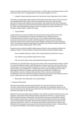 hipotesis tersebut merupakan dalil yang sebenarnya. Verifikasi juga mencakup generalisasi untuk
menemukan dalil umum, sehingga hipotesis tersebut dapat dijadikan satu teori.

   1. Langkah keempat adalah perumusan teori dan hukum ilmiah berdasarkan hasil verifikasi.

Hasil akhir yang diharapkan dalam induksi ilmiah adalah terbentuknya hukum ilmiah. Persoalan
yang dihadapi adalah oleh induksi ialah untuk sampai pada suatu dasar yang logis bagi
generalisasi dengan tidak mungkin semua hal diamati, atau dengan kata lain untuk menentukan
pembenaran yang logis bagi penyimpulan berdasarkan beberapa hal untuk diterapkan bagi semua
hal. Maka, untuk diterapkan bagi semua hal harus merupakan suatu hukum ilmiah yang
derajatnya dengan hipotesis adalah lebih tinggi.

   1. Logika deduktif

Logika dedutif yaitu suatu cara berpikir di mana pernyataan yang bersifat umum ditarik
kesimpulan yang bersifat khusus. Penarikan kesimpulan secara deduktif biasanya
mempergunakan pola berpikir silogismus yang secara sederhana digambarkan sebagai
penyusunan dua buah pernyataan dan sebuah kesimpulan. Pernyataan yang mendukung
silogismus disebut premis yang kemudian dapat dibedakan sebagai premis mayor dan premis
minor. Kesimpulan merupakan pengetahuan yang didapat dari penalaran deduktif berdasarkan
kedua premis tersebut (Suriasumantri, 1988: 48-49).

Dengan kata lain, penalaran deduktif adalah kegiatan berpikir yang merupakan kebalikan dari
penalaran induktif. Contoh penarikan kesimpulan berdasarkan penalaran deduktif adalah :

       Semua makhluk hidup perlu makan untuk mempertahankan hidup (Premis mayor)

       Joko adalah seorang makhluk hidup (Premis minor)

       Jadi, Joko perlu makan untuk mempertahankan hidupnya (kesimpulan).

Kesimpulan yang diambil bahwa Joko juga perlu makan untuk mempertahankan hidupnya adalah
sah menurut penalaran deduktif, sebab kesimpulan ini ditarik secara logis dari dua premis yang
mendukungnya. Pertanyaan apakah kesimpulan ini benar harus dikembalikan kepada kebenaran
premis-premis yang mendahuluinya. Apabila kedua premis yang mendukungnya benar maka
dapat dipastikan bahwa kesimpulan yang ditariknya juga adalah benar. Mungkin saja
kesimpulannya itu salah, meskipun kedua premisnya benar, sekiranya cara penarikan
kesimpulannya tidak sah. Ketepatan kesimpulan bergantung pada tiga hal yaitu kebenaran premis
mayor, kebenaran premis minor, dan keabsahan penarikan kesimpulan

   1. Matematika, Ilmu Matematika, dan Logika Berpikir

1. Pengertian Matematika

Matematika dibandingkan dengan disiplin-disiplin ilmu yang lain mempunyai karateristik
tersendiri. Banyak para ahli menyebutkan bahwa matematika itu berhubungan dengan ide-ide
atau konsep-konsep yang abstrak yang penalarannya bersifat deduktif, namun orang-orang sering
menyebut matematika itu ilmu hitung.

Matematika berasal dari bahasa latin manthanein atau mathema yang berarti belajar atau hal yang
dipelajari, sedang dalam bahasa Belanda disebut wiskunde atau ilmu pasti, yang kesemuanya
berkaitan dengan penalaran. Matematika memiliki bahasa dan aturan yang terdefinisi dengan
baik, penalaran yang jelas dan sistematis, dan struktur atau keterkaitan antarkonsep yang kuat.
Unsur utama pekerjaan matematika adalah penalaran deduktif yang bekerja atas dasar asumsi
(kebenaran konsistensi). Selain itu, matematika juga bekerja melalui penalaran induktif yang
didasarkan fakta dan gejala yang muncul untuk sampai pada perkiraan tertentu. Tetapi perkiraan
ini, tetap harus dibuktikan secara deduktif, dengan argumen yang konsisten.
 