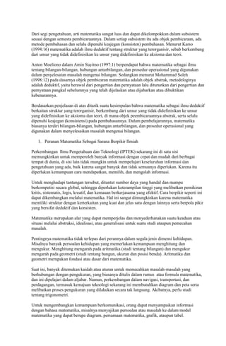 Dari segi pengetahuan, arti matematika sangat luas dan dapat dikelompokkan dalam subsistem
sesuai dengan semesta pembicaraannya. Dalam setiap subsistem itu ada objek pembicaraan, ada
metode pembahasan dan selalu dipenuhi keajegan (konsisten) pembahasan. Menurut Karso
(1994:16) matematika adalah ilmu deduktif tentang struktur yang terorganisir, sebab berkembang
dari unsur yang tidak didefinisikan ke unsur yang didefinisikan ke aksioma dan teori.

Anton Moeliono dalam Amin Suyitno (1997:1) berpendapat bahwa matematika sebagai ilmu
tentang bilangan-bilangan, hubungan antarbilangan, dan prosedur operasional yang digunakan
dalam penyelesaian masalah mengenai bilangan. Sedangkan menurut Mohammad Soleh
(1998:12) pada dasarnya objek pembicaran matematika adalah objek abstrak, metodeloginya
adalah deduktif, yaitu berawal dari pengertian dan pernyataan lalu diturunkan dari pengertian dan
pernyataan pangkal sebelumnya yang telah dijelaskan atau dijabarkan atau dibuktikan
kebenarannya.

Berdasarkan penjelasan di atas ditarik suatu kesimpulan bahwa matematika sebagai ilmu deduktif
berkaitan struktur yang terorganisir, berkembang dari unsur yang tidak didefinisikan ke unsur
yang didefinisikan ke aksioma dan teori, di mana objek peembicaraannya abstrak, serta selalu
dipenuhi keajegan (konsistensi) pada pembahasannya. Dalam pembelajarannya, matematika
biasanya terdiri bilangan-bilangan, hubungan antarbilangan, dan prosedur operasional yang
digunakan dalam menyelesaikan masalah mengenai bilangan.

   1. Peranan Matematika Sebagai Sarana Berpikir Ilmiah

Perkembangan Ilmu Pengetahuan dan Teknologi (IPTEK) sekarang ini di satu sisi
memungkinkan untuk memperoleh banyak informasi dengan cepat dan mudah dari berbagai
tempat di dunia, di sisi lain tidak mungkin untuk mempelajari keseluruhan informasi dan
pengetahuan yang ada, baik karena sangat banyak dan tidak semuanya diperlukan. Karena itu
diperlukan kemampuan cara mendapatkan, memilih, dan mengolah informasi.

Untuk menghadapi tantangan tersebut, dituntut sumber daya yang handal dan mampu
berkompetisi secara global, sehingga diperlukan keterampilan tinggi yang melibatkan pemikiran
kritis, sistematis, logis, kreatif, dan kemauan berkerjasama yang efektif. Cara berpikir seperti ini
dapat dikembangkan melalui matematika. Hal ini sangat dimungkinkan karena matematika
memiliki struktur dengan kerterkaitan yang kuat dan jelas satu dengan lainnya serta berpola pikir
yang bersifat deduktif dan konsisten.

Matematika merupakan alat yang dapat memperjelas dan menyederhanakan suatu keadaan atau
situasi melalui abstraksi, idealisasi, atau generalisasi untuk suatu studi ataupun pemecahan
masalah.

Pentingnya matematika tidak terlepas dari perannya dalam segala jenis dimensi kehidupan.
Misalnya banyak persoalan kehidupan yang memerlukan kemampuan menghitung dan
mengukur. Menghitung mengarah pada aritmatika (studi tentang bilangan) dan mengukur
mengarah pada geometri (studi tentang bangun, ukuran dan posisi benda). Aritmatika dan
geometri merupakan fondasi atau dasar dari matematika.

Saat ini, banyak ditemukan kaidah atau aturan untuk memecahkan masalah-masalah yang
berhubungan dengan pengukuran, yang biasanya ditulis dalam rumus atau formula matematika,
dan ini dipelajari dalam aljabar. Namun, perkembangan dalam navigasi, transportasi, dan
perdagangan, termasuk kemajuan teknologi sekarang ini membutuhkan diagram dan peta serta
melibatkan proses pengukuran yang dilakukan secara tak langsung. Akibatnya, perlu studi
tentang trigonometri.

Untuk mengembangkan kemampuan berkomunikasi, orang dapat menyampaikan informasi
dengan bahasa matematika, misalnya menyajikan persoalan atau masalah ke dalam model
matematika yang dapat berupa diagram, persamaan matematika, grafik, ataupun tabel.
 