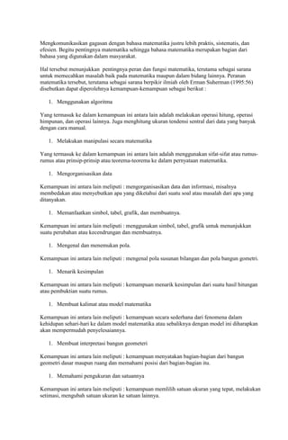 Mengkomunikasikan gagasan dengan bahasa matematika justru lebih praktis, sistematis, dan
efesien. Begitu pentingnya matematika sehingga bahasa matematika merupakan bagian dari
bahasa yang digunakan dalam masyarakat.

Hal tersebut menunjukkan pentingnya peran dan fungsi matematika, terutama sebagai sarana
untuk memecahkan masalah baik pada matematika maupun dalam bidang lainnya. Peranan
matematika tersebut, terutama sebagai sarana berpikir ilmiah oleh Erman Suherman (1995:56)
disebutkan dapat diperolehnya kemampuan-kemampuan sebagai berikut :

   1. Menggunakan algoritma

Yang termasuk ke dalam kemampuan ini antara lain adalah melakukan operasi hitung, operasi
himpunan, dan operasi lainnya. Juga menghitung ukuran tendensi sentral dari data yang banyak
dengan cara manual.

   1. Melakukan manipulasi secara matematika

Yang termasuk ke dalam kemampuan ini antara lain adalah menggunakan sifat-sifat atau rumus-
rumus atau prinsip-prinsip atau teorema-teorema ke dalam pernyataan matematika.

   1. Mengorganisasikan data

Kemampuan ini antara lain meliputi : mengorganisasikan data dan informasi, misalnya
membedakan atau menyebutkan apa yang diketahui dari suatu soal atau masalah dari apa yang
ditanyakan.

   1. Memanfaatkan simbol, tabel, grafik, dan membuatnya.

Kemampuan ini antara lain meliputi : menggunakan simbol, tabel, grafik untuk menunjukkan
suatu perubahan atau kecendrungan dan membuatnya.

   1. Mengenal dan menemukan pola.

Kemampuan ini antara lain meliputi : mengenal pola susunan bilangan dan pola bangun gometri.

   1. Menarik kesimpulan

Kemampuan ini antara lain meliputi : kemampuan menarik kesimpulan dari suatu hasil hitungan
atau pembuktian suatu rumus.

   1. Membuat kalimat atau model matematika

Kemampuan ini antara lain meliputi : kemampuan secara sederhana dari fenomena dalam
kehidupan sehari-hari ke dalam model matematika atau sebaliknya dengan model ini diharapkan
akan mempermudah penyelesaiannya.

   1. Membuat interpretasi bangun geometeri

Kemampuan ini antara lain meliputi : kemampuan menyatakan bagian-bagian dari bangun
geometri dasar maupun ruang dan memahami posisi dari bagian-bagian itu.

   1. Memahami pengukuran dan satuannya

Kemampuan ini antara lain meliputi : kemampuan memlilih satuan ukuran yang tepat, melakukan
setimasi, mengubah satuan ukuran ke satuan lainnya.
 