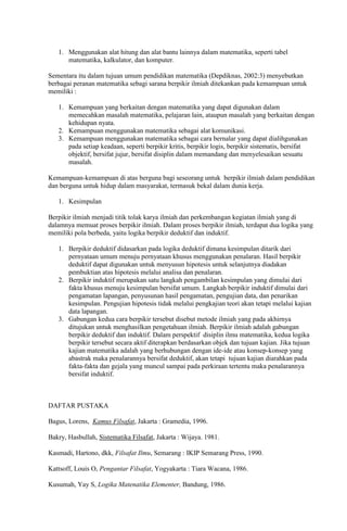 1. Menggunakan alat hitung dan alat bantu lainnya dalam matematika, seperti tabel
      matematika, kalkulator, dan komputer.

Sementara itu dalam tujuan umum pendidikan matematika (Depdiknas, 2002:3) menyebutkan
berbagai peranan matematika sebagi sarana berpikir ilmiah ditekankan pada kemampuan untuk
memiliki :

   1. Kemampuan yang berkaitan dengan matematika yang dapat digunakan dalam
      memecahkan masalah matematika, pelajaran lain, ataupun masalah yang berkaitan dengan
      kehidupan nyata.
   2. Kemampuan menggunakan matematika sebagai alat komunikasi.
   3. Kemampuan menggunakan matematika sebagai cara bernalar yang dapat dialihgunakan
      pada setiap keadaan, seperti berpikir kritis, berpikir logis, berpikir sistematis, bersifat
      objektif, bersifat jujur, bersifat disiplin dalam memandang dan menyelesaikan sesuatu
      masalah.

Kemampuan-kemampuan di atas berguna bagi seseorang untuk berpikir ilmiah dalam pendidikan
dan berguna untuk hidup dalam masyarakat, termasuk bekal dalam dunia kerja.

   1. Kesimpulan

Berpikir ilmiah menjadi titik tolak karya ilmiah dan perkembangan kegiatan ilmiah yang di
dalamnya memuat proses berpikir ilmiah. Dalam proses berpikir ilmiah, terdapat dua logika yang
memiliki pola berbeda, yaitu logika berpikir deduktif dan induktif.

   1. Berpikir deduktif didasarkan pada logika deduktif dimana kesimpulan ditarik dari
      pernyataan umum menuju pernyataan khusus menggunakan penalaran. Hasil berpikir
      deduktif dapat digunakan untuk menyusun hipotesis untuk selanjutnya diadakan
      pembuktian atas hipotesis melalui analisa dan penalaran.
   2. Berpikir induktif merupakan satu langkah pengambilan kesimpulan yang dimulai dari
      fakta khusus menuju kesimpulan bersifat umum. Langkah berpikir induktif dimulai dari
      pengamatan lapangan, penyusunan hasil pengamatan, pengujian data, dan penarikan
      kesimpulan. Pengujian hipotesis tidak melalui pengkajian teori akan tetapi melalui kajian
      data lapangan.
   3. Gabungan kedua cara berpikir tersebut disebut metode ilmiah yang pada akhirnya
      ditujukan untuk menghasilkan pengetahuan ilmiah. Berpikir ilmiah adalah gabungan
      berpikir deduktif dan induktif. Dalam perspektif disiplin ilmu matematika, kedua logika
      berpikir tersebut secara aktif diterapkan berdasarkan objek dan tujuan kajian. Jika tujuan
      kajian matematika adalah yang berhubungan dengan ide-ide atau konsep-konsep yang
      abastrak maka penalarannya bersifat deduktif, akan tetapi tujuan kajian diarahkan pada
      fakta-fakta dan gejala yang muncul sampai pada perkiraan tertentu maka penalarannya
      bersifat induktif.



DAFTAR PUSTAKA

Bagus, Lorens, Kamus Filsafat, Jakarta : Gramedia, 1996.

Bakry, Hasbullah, Sistematika Filsafat, Jakarta : Wijaya. 1981.

Kasmadi, Hartono, dkk, Filsafat Ilmu, Semarang : IKIP Semarang Press, 1990.

Kattsoff, Louis O, Pengantar Filsafat, Yogyakarta : Tiara Wacana, 1986.

Kusumah, Yay S, Logika Matenatika Elementer, Bandung, 1986.
 