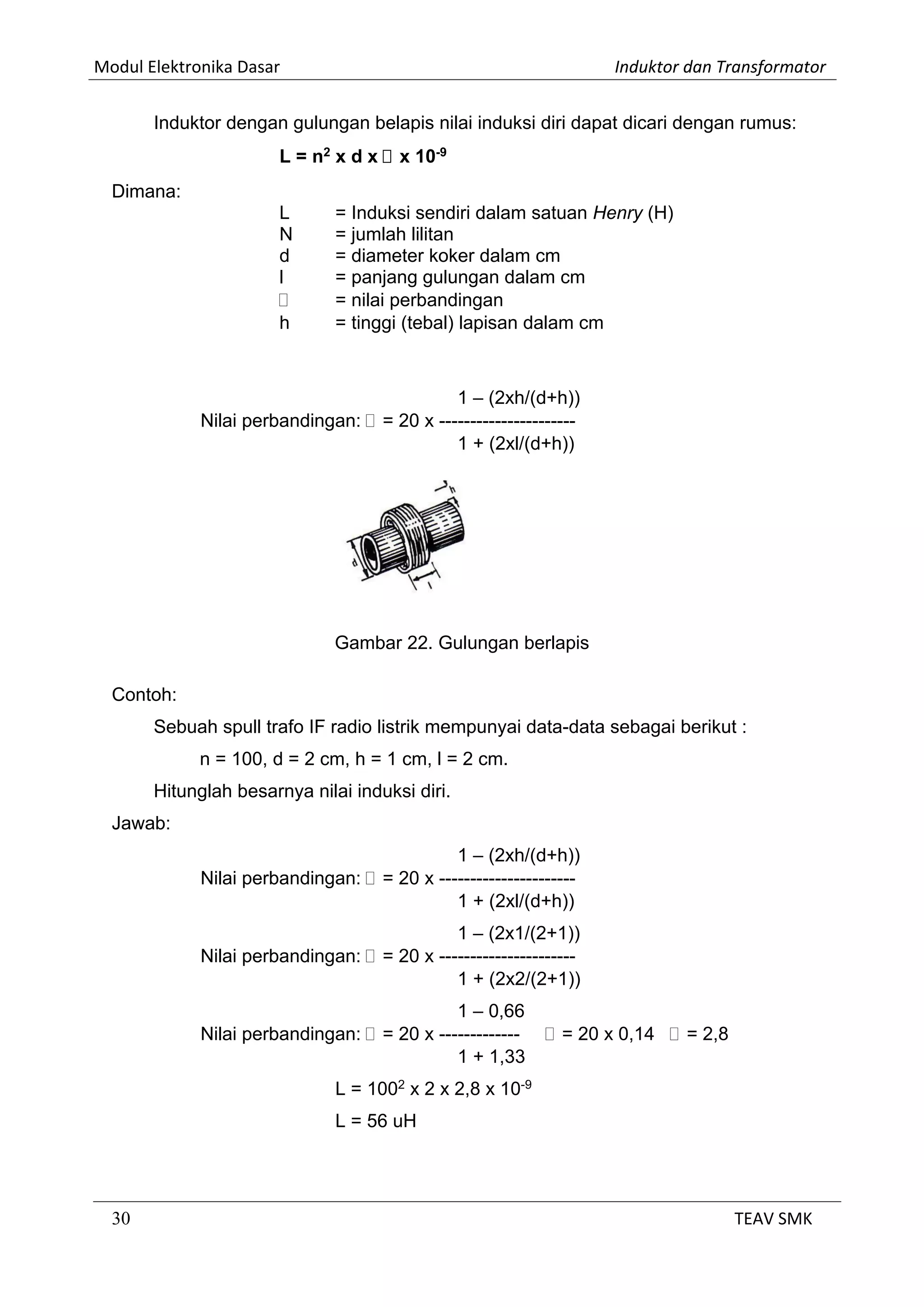 Modul Elektronika Dasar Induktor dan Transformator
30 TEAV SMK
Induktor dengan gulungan belapis nilai induksi diri dapat dicari dengan rumus:
L = n2
x d x  x 10-9
Dimana:
L = Induksi sendiri dalam satuan Henry (H)
N = jumlah lilitan
d = diameter koker dalam cm
l = panjang gulungan dalam cm
 = nilai perbandingan
h = tinggi (tebal) lapisan dalam cm
1 – (2xh/(d+h))
Nilai perbandingan:  = 20 x ----------------------
1 + (2xl/(d+h))
Gambar 22. Gulungan berlapis
Contoh:
Sebuah spull trafo IF radio listrik mempunyai data-data sebagai berikut :
n = 100, d = 2 cm, h = 1 cm, l = 2 cm.
Hitunglah besarnya nilai induksi diri.
Jawab:
1 – (2xh/(d+h))
Nilai perbandingan:  = 20 x ----------------------
1 + (2xl/(d+h))
1 – (2x1/(2+1))
Nilai perbandingan:  = 20 x ----------------------
1 + (2x2/(2+1))
1 – 0,66
Nilai perbandingan:  = 20 x -------------  = 20 x 0,14  = 2,8
1 + 1,33
L = 1002
x 2 x 2,8 x 10-9
L = 56 uH
 