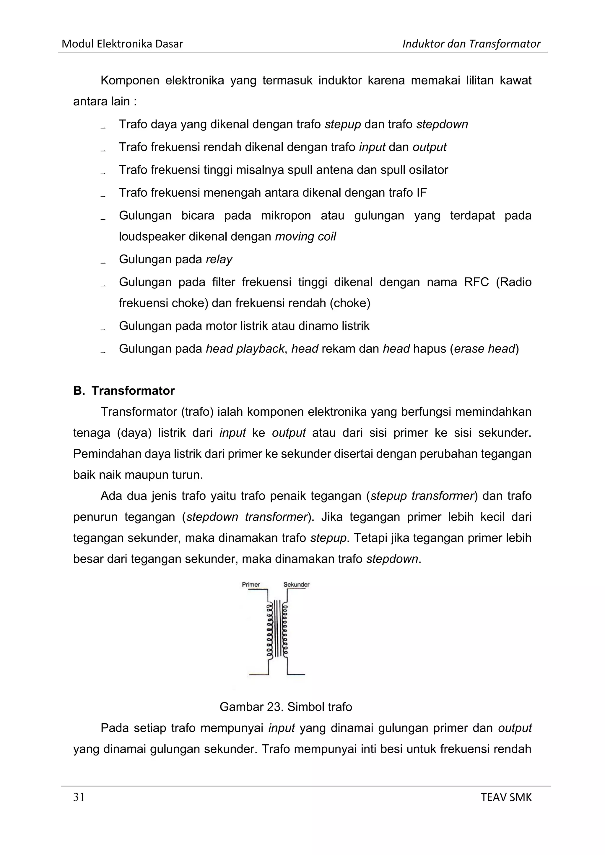 Modul Elektronika Dasar Induktor dan Transformator
31 TEAV SMK
Komponen elektronika yang termasuk induktor karena memakai lilitan kawat
antara lain :
 Trafo daya yang dikenal dengan trafo stepup dan trafo stepdown
 Trafo frekuensi rendah dikenal dengan trafo input dan output
 Trafo frekuensi tinggi misalnya spull antena dan spull osilator
 Trafo frekuensi menengah antara dikenal dengan trafo IF
 Gulungan bicara pada mikropon atau gulungan yang terdapat pada
loudspeaker dikenal dengan moving coil
 Gulungan pada relay
 Gulungan pada filter frekuensi tinggi dikenal dengan nama RFC (Radio
frekuensi choke) dan frekuensi rendah (choke)
 Gulungan pada motor listrik atau dinamo listrik
 Gulungan pada head playback, head rekam dan head hapus (erase head)
B. Transformator
Transformator (trafo) ialah komponen elektronika yang berfungsi memindahkan
tenaga (daya) listrik dari input ke output atau dari sisi primer ke sisi sekunder.
Pemindahan daya listrik dari primer ke sekunder disertai dengan perubahan tegangan
baik naik maupun turun.
Ada dua jenis trafo yaitu trafo penaik tegangan (stepup transformer) dan trafo
penurun tegangan (stepdown transformer). Jika tegangan primer lebih kecil dari
tegangan sekunder, maka dinamakan trafo stepup. Tetapi jika tegangan primer lebih
besar dari tegangan sekunder, maka dinamakan trafo stepdown.
Gambar 23. Simbol trafo
Pada setiap trafo mempunyai input yang dinamai gulungan primer dan output
yang dinamai gulungan sekunder. Trafo mempunyai inti besi untuk frekuensi rendah
 