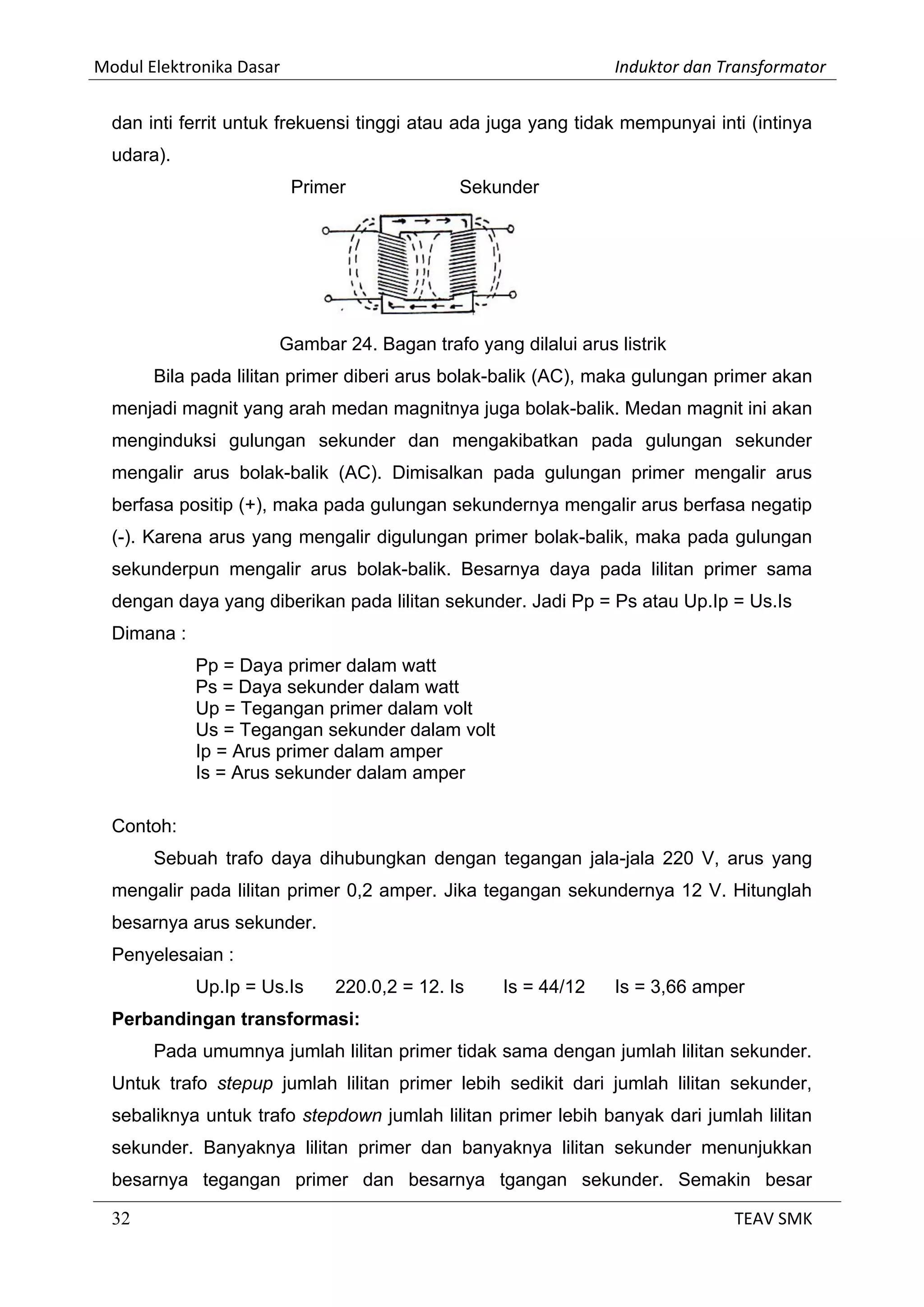 Modul Elektronika Dasar Induktor dan Transformator
32 TEAV SMK
dan inti ferrit untuk frekuensi tinggi atau ada juga yang tidak mempunyai inti (intinya
udara).
Primer Sekunder
Gambar 24. Bagan trafo yang dilalui arus listrik
Bila pada lilitan primer diberi arus bolak-balik (AC), maka gulungan primer akan
menjadi magnit yang arah medan magnitnya juga bolak-balik. Medan magnit ini akan
menginduksi gulungan sekunder dan mengakibatkan pada gulungan sekunder
mengalir arus bolak-balik (AC). Dimisalkan pada gulungan primer mengalir arus
berfasa positip (+), maka pada gulungan sekundernya mengalir arus berfasa negatip
(-). Karena arus yang mengalir digulungan primer bolak-balik, maka pada gulungan
sekunderpun mengalir arus bolak-balik. Besarnya daya pada lilitan primer sama
dengan daya yang diberikan pada lilitan sekunder. Jadi Pp = Ps atau Up.Ip = Us.Is
Dimana :
Pp = Daya primer dalam watt
Ps = Daya sekunder dalam watt
Up = Tegangan primer dalam volt
Us = Tegangan sekunder dalam volt
Ip = Arus primer dalam amper
Is = Arus sekunder dalam amper
Contoh:
Sebuah trafo daya dihubungkan dengan tegangan jala-jala 220 V, arus yang
mengalir pada lilitan primer 0,2 amper. Jika tegangan sekundernya 12 V. Hitunglah
besarnya arus sekunder.
Penyelesaian :
Up.Ip = Us.Is 220.0,2 = 12. Is Is = 44/12 Is = 3,66 amper
Perbandingan transformasi:
Pada umumnya jumlah lilitan primer tidak sama dengan jumlah lilitan sekunder.
Untuk trafo stepup jumlah lilitan primer lebih sedikit dari jumlah lilitan sekunder,
sebaliknya untuk trafo stepdown jumlah lilitan primer lebih banyak dari jumlah lilitan
sekunder. Banyaknya lilitan primer dan banyaknya lilitan sekunder menunjukkan
besarnya tegangan primer dan besarnya tgangan sekunder. Semakin besar
 