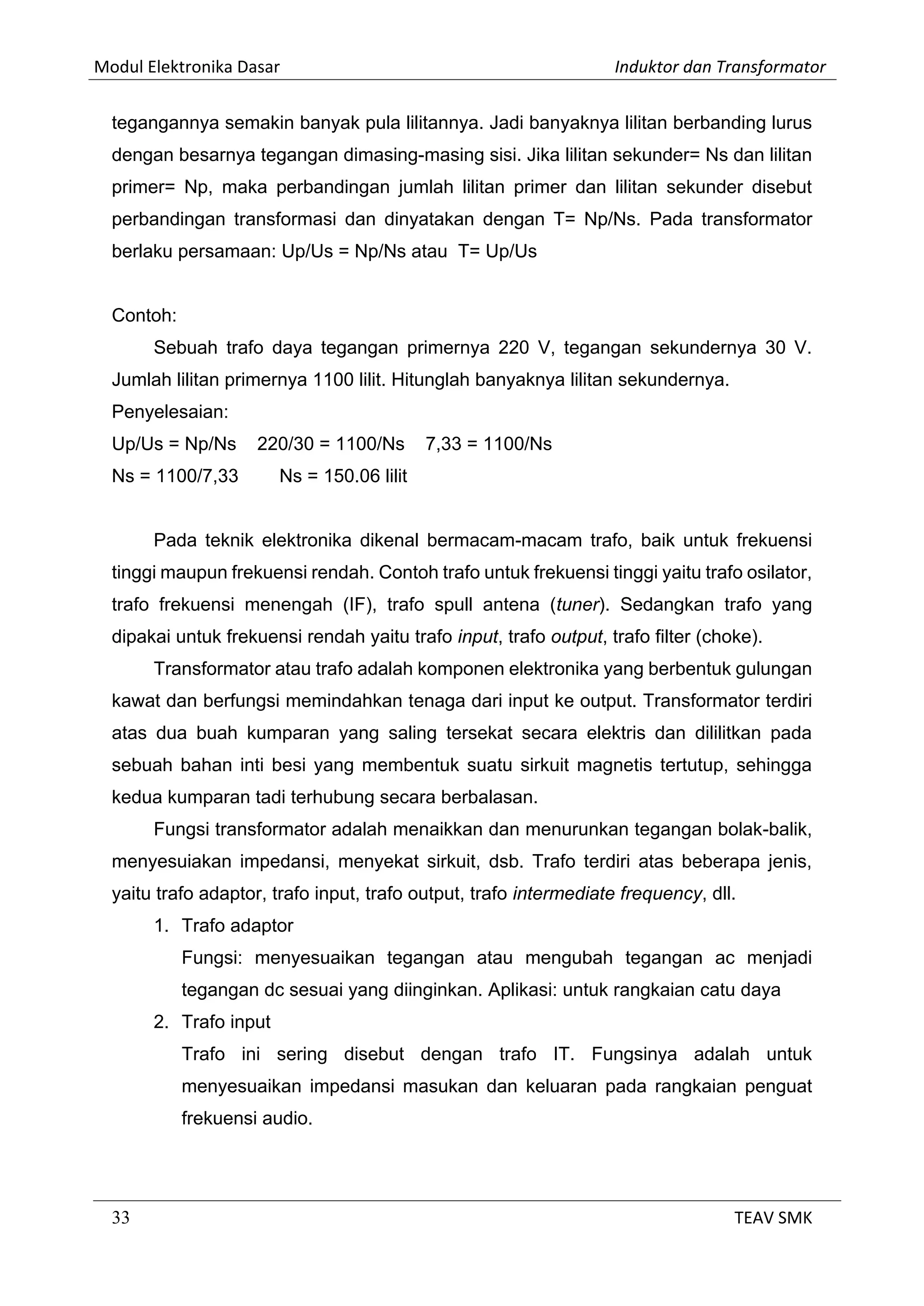 Modul Elektronika Dasar Induktor dan Transformator
33 TEAV SMK
tegangannya semakin banyak pula lilitannya. Jadi banyaknya lilitan berbanding lurus
dengan besarnya tegangan dimasing-masing sisi. Jika lilitan sekunder= Ns dan lilitan
primer= Np, maka perbandingan jumlah lilitan primer dan lilitan sekunder disebut
perbandingan transformasi dan dinyatakan dengan T= Np/Ns. Pada transformator
berlaku persamaan: Up/Us = Np/Ns atau T= Up/Us
Contoh:
Sebuah trafo daya tegangan primernya 220 V, tegangan sekundernya 30 V.
Jumlah lilitan primernya 1100 lilit. Hitunglah banyaknya lilitan sekundernya.
Penyelesaian:
Up/Us = Np/Ns 220/30 = 1100/Ns 7,33 = 1100/Ns
Ns = 1100/7,33 Ns = 150.06 lilit
Pada teknik elektronika dikenal bermacam-macam trafo, baik untuk frekuensi
tinggi maupun frekuensi rendah. Contoh trafo untuk frekuensi tinggi yaitu trafo osilator,
trafo frekuensi menengah (IF), trafo spull antena (tuner). Sedangkan trafo yang
dipakai untuk frekuensi rendah yaitu trafo input, trafo output, trafo filter (choke).
Transformator atau trafo adalah komponen elektronika yang berbentuk gulungan
kawat dan berfungsi memindahkan tenaga dari input ke output. Transformator terdiri
atas dua buah kumparan yang saling tersekat secara elektris dan dililitkan pada
sebuah bahan inti besi yang membentuk suatu sirkuit magnetis tertutup, sehingga
kedua kumparan tadi terhubung secara berbalasan.
Fungsi transformator adalah menaikkan dan menurunkan tegangan bolak-balik,
menyesuiakan impedansi, menyekat sirkuit, dsb. Trafo terdiri atas beberapa jenis,
yaitu trafo adaptor, trafo input, trafo output, trafo intermediate frequency, dll.
1. Trafo adaptor
Fungsi: menyesuaikan tegangan atau mengubah tegangan ac menjadi
tegangan dc sesuai yang diinginkan. Aplikasi: untuk rangkaian catu daya
2. Trafo input
Trafo ini sering disebut dengan trafo IT. Fungsinya adalah untuk
menyesuaikan impedansi masukan dan keluaran pada rangkaian penguat
frekuensi audio.
 