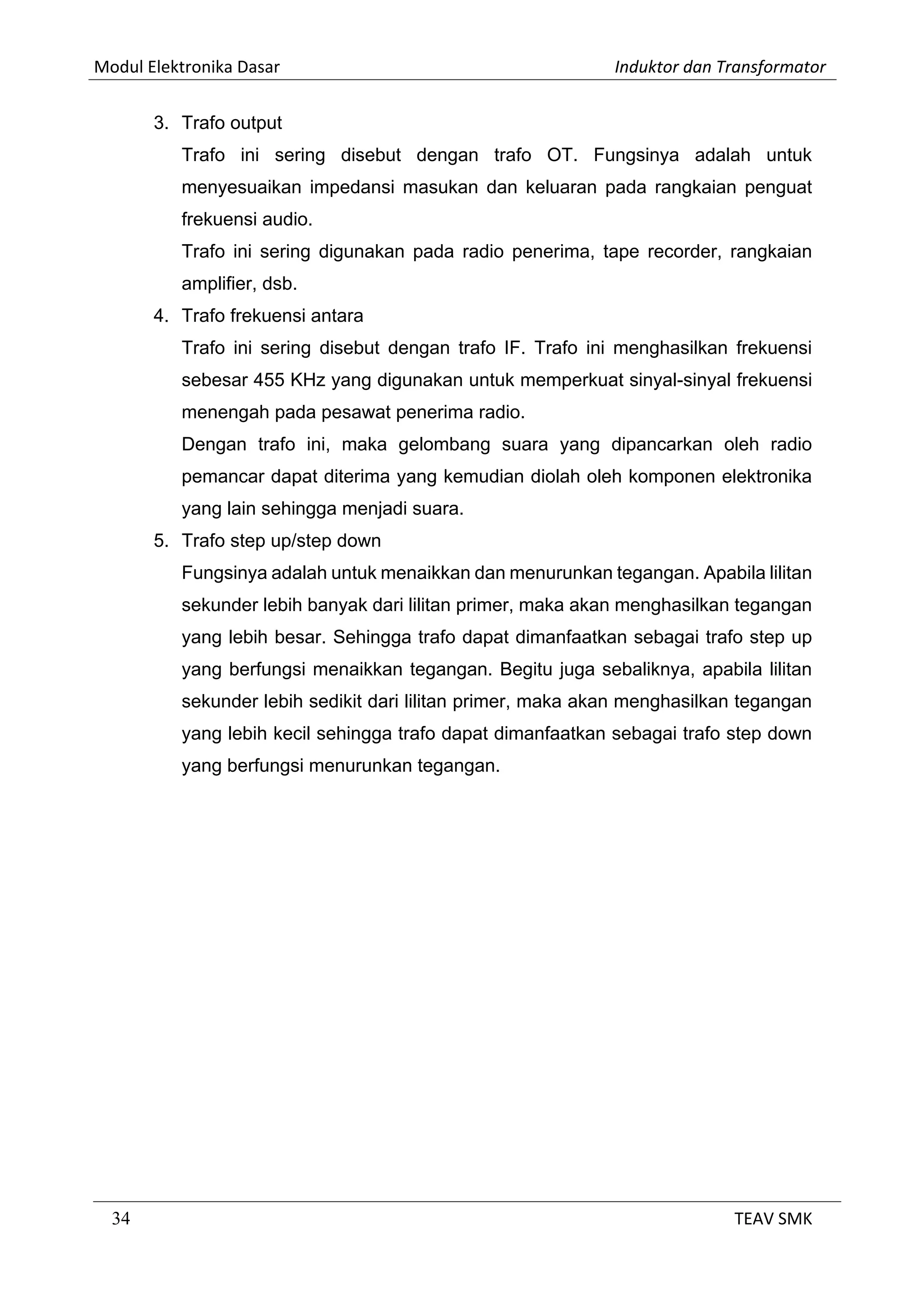Modul Elektronika Dasar Induktor dan Transformator
34 TEAV SMK
3. Trafo output
Trafo ini sering disebut dengan trafo OT. Fungsinya adalah untuk
menyesuaikan impedansi masukan dan keluaran pada rangkaian penguat
frekuensi audio.
Trafo ini sering digunakan pada radio penerima, tape recorder, rangkaian
amplifier, dsb.
4. Trafo frekuensi antara
Trafo ini sering disebut dengan trafo IF. Trafo ini menghasilkan frekuensi
sebesar 455 KHz yang digunakan untuk memperkuat sinyal-sinyal frekuensi
menengah pada pesawat penerima radio.
Dengan trafo ini, maka gelombang suara yang dipancarkan oleh radio
pemancar dapat diterima yang kemudian diolah oleh komponen elektronika
yang lain sehingga menjadi suara.
5. Trafo step up/step down
Fungsinya adalah untuk menaikkan dan menurunkan tegangan. Apabila lilitan
sekunder lebih banyak dari lilitan primer, maka akan menghasilkan tegangan
yang lebih besar. Sehingga trafo dapat dimanfaatkan sebagai trafo step up
yang berfungsi menaikkan tegangan. Begitu juga sebaliknya, apabila lilitan
sekunder lebih sedikit dari lilitan primer, maka akan menghasilkan tegangan
yang lebih kecil sehingga trafo dapat dimanfaatkan sebagai trafo step down
yang berfungsi menurunkan tegangan.
 