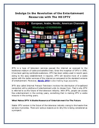 Indulge In the Revolution of the Entertainment
Resources with The HD IPTV
IPTV is a type of television services passed the internet as opposed to the
traditional medium of cable and satellite lines. Since the inception of IPTV in 1995,
it has been gaining worldwide audiences. IPTV has been widely used in recent years
owing to the easy establishment it requires. IPTV will become more of a viable
option with the better services of the internet as compared to the standard versions
of entertainment. Moreover, Nordic IPTV is also making huge popularity.
IPTV also called Internet Protocol Television involves the distribution of broadband
connection with a plethora of entertainment units to choose from. That is why IPTV
is referred to as the future of the television industry. With IPTV, people can access
free entertainment in the coming years, something that is making IPTV a viable
resource in the coming years.
What Makes IPTV A Stable Resource of Entertainment for The Future
Stable IPTV version is the future of the television industry owing to the hassle-free
services it provides. There are various reasons as to why this is being considered as
a prospect.
 