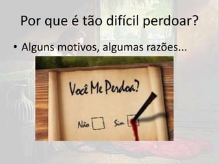 Por que é tão difícil perdoar?
• Alguns motivos, algumas razões...
 