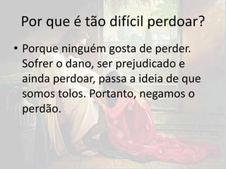 Por que é tão difícil perdoar?
• Porque ninguém gosta de perder.
Sofrer o dano, ser prejudicado e
ainda perdoar, passa a ideia de que
somos tolos. Portanto, negamos o
perdão.
 