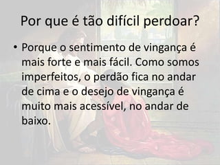 Por que é tão difícil perdoar?
• Porque o sentimento de vingança é
mais forte e mais fácil. Como somos
imperfeitos, o perdão fica no andar
de cima e o desejo de vingança é
muito mais acessível, no andar de
baixo.
 