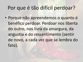 Por que é tão difícil perdoar?
• Porque não apreendemos o quanto é
benéfico perdoar. Perdoar nos liberta
do outro, nos livra da amargura, da
angustia e do ressentimento (sentir
de novo, a cada vez que se lembra do
fato).
 