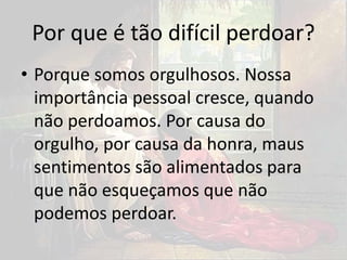Por que é tão difícil perdoar?
• Porque somos orgulhosos. Nossa
importância pessoal cresce, quando
não perdoamos. Por causa do
orgulho, por causa da honra, maus
sentimentos são alimentados para
que não esqueçamos que não
podemos perdoar.
 
