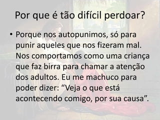 Por que é tão difícil perdoar?
• Porque nos autopunimos, só para
punir aqueles que nos fizeram mal.
Nos comportamos como uma criança
que faz birra para chamar a atenção
dos adultos. Eu me machuco para
poder dizer: “Veja o que está
acontecendo comigo, por sua causa”.
 