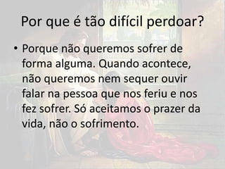 Por que é tão difícil perdoar?
• Porque não queremos sofrer de
forma alguma. Quando acontece,
não queremos nem sequer ouvir
falar na pessoa que nos feriu e nos
fez sofrer. Só aceitamos o prazer da
vida, não o sofrimento.
 