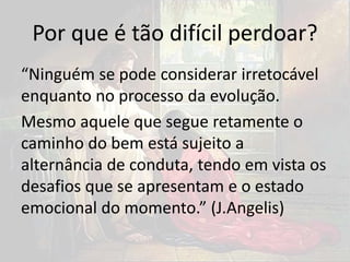 Por que é tão difícil perdoar?
“Ninguém se pode considerar irretocável
enquanto no processo da evolução.
Mesmo aquele que segue retamente o
caminho do bem está sujeito a
alternância de conduta, tendo em vista os
desafios que se apresentam e o estado
emocional do momento.” (J.Angelis)
 