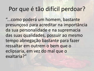 Por que é tão difícil perdoar?
“...como poderá um homem, bastante
presunçoso para acreditar na importância
da sua personalidade e na supremacia
das suas qualidades, possuir ao mesmo
tempo abnegação bastante para fazer
ressaltar em outrem o bem que o
eclipsaria, em vez do mal que o
exaltaria?”
 