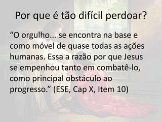 Por que é tão difícil perdoar?
“O orgulho... se encontra na base e
como móvel de quase todas as ações
humanas. Essa a razão por que Jesus
se empenhou tanto em combatê-lo,
como principal obstáculo ao
progresso.” (ESE, Cap X, Item 10)
 