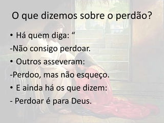 O que dizemos sobre o perdão?
• Há quem diga: “
-Não consigo perdoar.
• Outros asseveram:
-Perdoo, mas não esqueço.
• E ainda há os que dizem:
- Perdoar é para Deus.
 