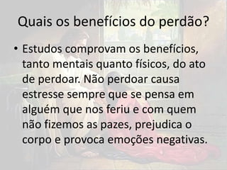 Quais os benefícios do perdão?
• Estudos comprovam os benefícios,
tanto mentais quanto físicos, do ato
de perdoar. Não perdoar causa
estresse sempre que se pensa em
alguém que nos feriu e com quem
não fizemos as pazes, prejudica o
corpo e provoca emoções negativas.
 