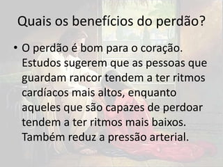 Quais os benefícios do perdão?
• O perdão é bom para o coração.
Estudos sugerem que as pessoas que
guardam rancor tendem a ter ritmos
cardíacos mais altos, enquanto
aqueles que são capazes de perdoar
tendem a ter ritmos mais baixos.
Também reduz a pressão arterial.
 