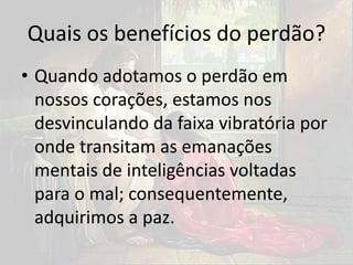 Quais os benefícios do perdão?
• Quando adotamos o perdão em
nossos corações, estamos nos
desvinculando da faixa vibratória por
onde transitam as emanações
mentais de inteligências voltadas
para o mal; consequentemente,
adquirimos a paz.
 