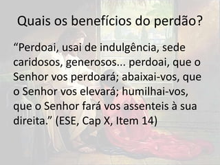 Quais os benefícios do perdão?
“Perdoai, usai de indulgência, sede
caridosos, generosos... perdoai, que o
Senhor vos perdoará; abaixai-vos, que
o Senhor vos elevará; humilhai-vos,
que o Senhor fará vos assenteis à sua
direita.” (ESE, Cap X, Item 14)
 