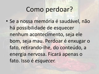 Como perdoar?
• Se a nossa memória é saudável, não
há possibilidade de esquecer
nenhum acontecimento, seja ele
bom, seja mau. Perdoar é enxugar o
fato, retirando-lhe, do conteúdo, a
energia nervosa. Ficará apenas o
fato. Isso é esquecer.
 