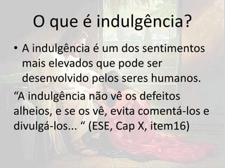O que é indulgência?
• A indulgência é um dos sentimentos
mais elevados que pode ser
desenvolvido pelos seres humanos.
“A indulgência não vê os defeitos
alheios, e se os vê, evita comentá-los e
divulgá-los... “ (ESE, Cap X, item16)
 