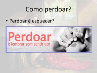 Como perdoar?
• Perdoar é esquecer?
 