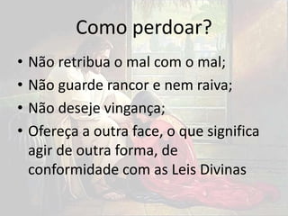 Como perdoar?
• Não retribua o mal com o mal;
• Não guarde rancor e nem raiva;
• Não deseje vingança;
• Ofereça a outra face, o que significa
agir de outra forma, de
conformidade com as Leis Divinas
 