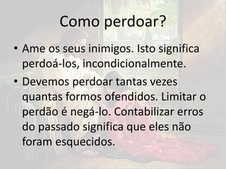 Como perdoar?
• Ame os seus inimigos. Isto significa
perdoá-los, incondicionalmente.
• Devemos perdoar tantas vezes
quantas formos ofendidos. Limitar o
perdão é negá-lo. Contabilizar erros
do passado significa que eles não
foram esquecidos.
 