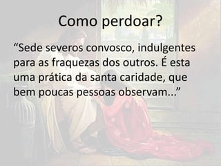 Como perdoar?
“Sede severos convosco, indulgentes
para as fraquezas dos outros. É esta
uma prática da santa caridade, que
bem poucas pessoas observam...”
 