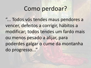 Como perdoar?
“... Todos vós tendes maus pendores a
vencer, defeitos a corrigir, hábitos a
modificar; todos tendes um fardo mais
ou menos pesado a alijar, para
poderdes galgar o cume da montanha
do progresso...”
 