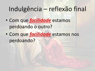 Indulgência – reflexão final
• Com que facilidade estamos
perdoando o outro?
• Com que facilidade estamos nos
perdoando?
 