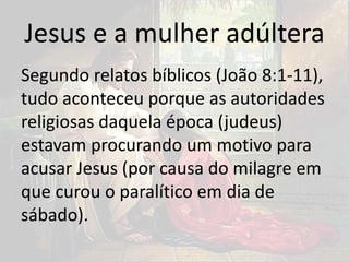 Jesus e a mulher adúltera
Segundo relatos bíblicos (João 8:1-11),
tudo aconteceu porque as autoridades
religiosas daquela época (judeus)
estavam procurando um motivo para
acusar Jesus (por causa do milagre em
que curou o paralítico em dia de
sábado).
 