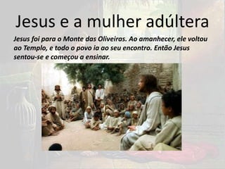 Jesus e a mulher adúltera
Jesus foi para o Monte das Oliveiras. Ao amanhecer, ele voltou
ao Templo, e todo o povo ia ao seu encontro. Então Jesus
sentou-se e começou a ensinar.
 