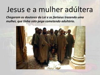 Jesus e a mulher adúltera
Chegaram os doutores da Lei e os fariseus trazendo uma
mulher, que tinha sido pega cometendo adultério.
 