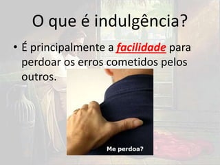 O que é indulgência?
• É principalmente a facilidade para
perdoar os erros cometidos pelos
outros.
 