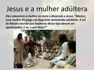Jesus e a mulher adúltera
Eles colocaram a mulher no meio e disseram a Jesus: “Mestre,
essa mulher foi pega em flagrante cometendo adultério. A Lei
de Moisés manda que mulheres desse tipo devem ser
apedrejadas. E tu, o que dizes?”
 
