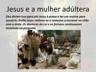 Jesus e a mulher adúltera
Eles diziam isso para pôr Jesus à prova e ter um motivo para
acusá-lo. Então Jesus inclinou-se e começou a escrever no chão
com o dedo. Os doutores da Lei e os fariseus continuaram
insistindo na pergunta.
 