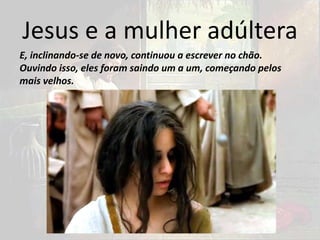 Jesus e a mulher adúltera
E, inclinando-se de novo, continuou a escrever no chão.
Ouvindo isso, eles foram saindo um a um, começando pelos
mais velhos.
 