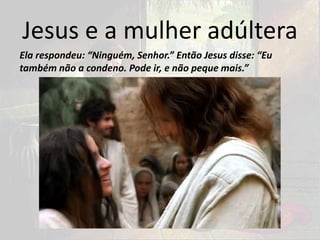 Jesus e a mulher adúltera
Ela respondeu: “Ninguém, Senhor.” Então Jesus disse: “Eu
também não a condeno. Pode ir, e não peque mais.”
 