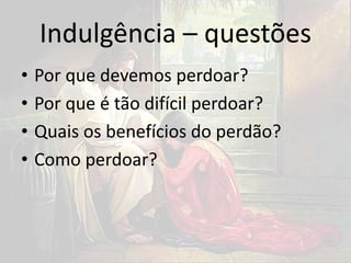 Indulgência – questões
• Por que devemos perdoar?
• Por que é tão difícil perdoar?
• Quais os benefícios do perdão?
• Como perdoar?
 