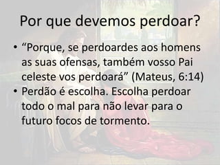 Por que devemos perdoar?
• “Porque, se perdoardes aos homens
as suas ofensas, também vosso Pai
celeste vos perdoará” (Mateus, 6:14)
• Perdão é escolha. Escolha perdoar
todo o mal para não levar para o
futuro focos de tormento.
 