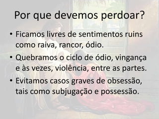 Por que devemos perdoar?
• Ficamos livres de sentimentos ruins
como raiva, rancor, ódio.
• Quebramos o ciclo de ódio, vingança
e às vezes, violência, entre as partes.
• Evitamos casos graves de obsessão,
tais como subjugação e possessão.
 