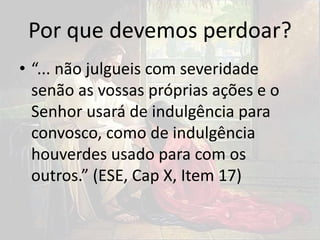 Por que devemos perdoar?
• “... não julgueis com severidade
senão as vossas próprias ações e o
Senhor usará de indulgência para
convosco, como de indulgência
houverdes usado para com os
outros.” (ESE, Cap X, Item 17)
 